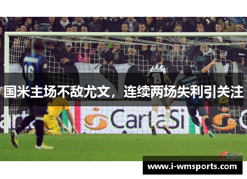 国米主场不敌尤文，连续两场失利引关注