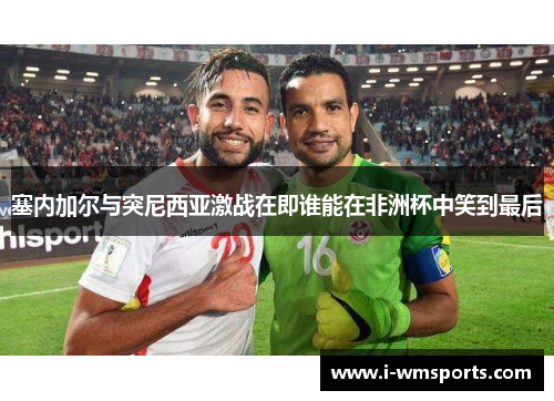 塞内加尔与突尼西亚激战在即谁能在非洲杯中笑到最后