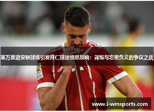 莱万重返安联球场引发拜仁球迷愤怒反响：背叛与忘恩负义的争议之战
